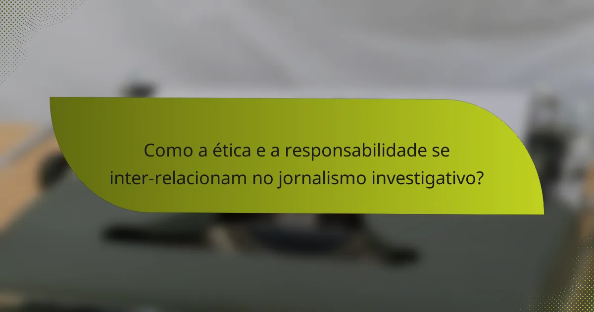 Como a ética e a responsabilidade se inter-relacionam no jornalismo investigativo?
