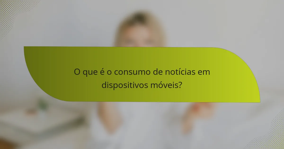 O que é o consumo de notícias em dispositivos móveis?
